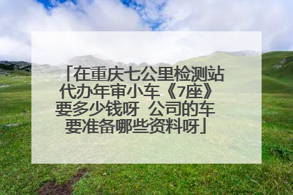 在重庆七公里检测站代办年审小车《7座》要多少钱呀 公司的车要准备哪些资料呀
