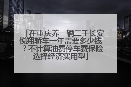 在重庆养一辆二手长安悦翔轿车一年需要多少钱？不计算油费停车费保险选择经济实用型