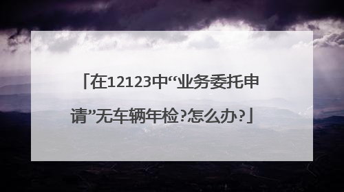 在12123中“业务委托申请”无车辆年检?怎么办?