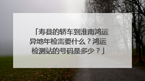 寿县的轿车到淮南鸿运异地年检需要什么？鸿运检测站的号码是多少？