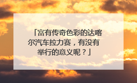 富有传奇色彩的达喀尔汽车拉力赛，有没有举行的意义呢？