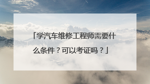 学汽车维修工程师需要什么条件？可以考证吗？