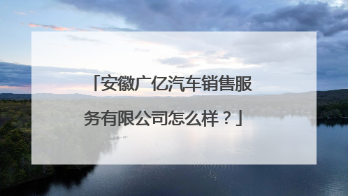 安徽广亿汽车销售服务有限公司怎么样？