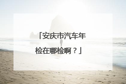 安庆市汽车年检在哪检啊？