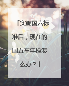实施国六标准后，现在的国五车年检怎么办？