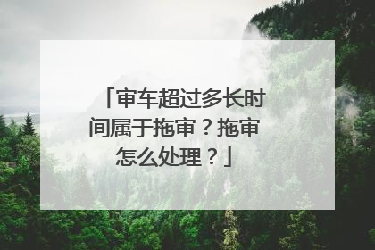 审车超过多长时间属于拖审？拖审怎么处理？