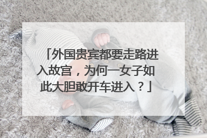 外国贵宾都要走路进入故宫，为何一女子如此大胆敢开车进入？