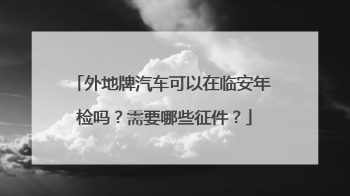 外地牌汽车可以在临安年检吗？需要哪些征件？