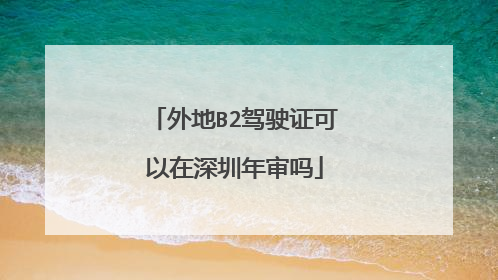 外地B2驾驶证可以在深圳年审吗