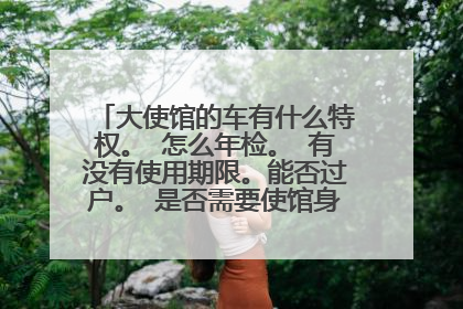 大使馆的车有什么特权。 怎么年检。 有没有使用期限。能否过户。 是否需要使馆身份。混的滚。
