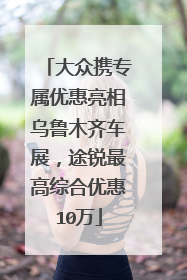 大众携专属优惠亮相乌鲁木齐车展，途锐最高综合优惠10万