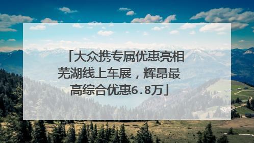 大众携专属优惠亮相芜湖线上车展，辉昂最高综合优惠6.8万