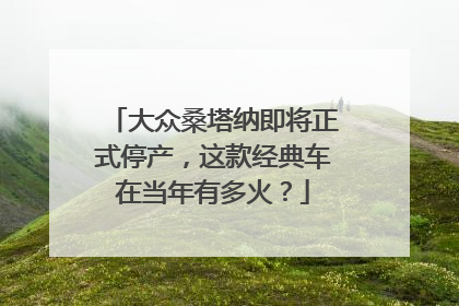 大众桑塔纳即将正式停产，这款经典车在当年有多火？