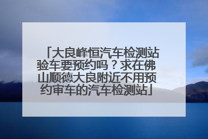 大良峰恒汽车检测站验车要预约吗？求在佛山顺德大良附近不用预约审车的汽车检测站