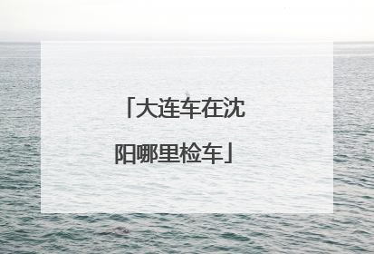 大连车在沈阳哪里检车