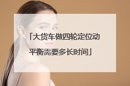 大货车做四轮定位动平衡需要多长时间