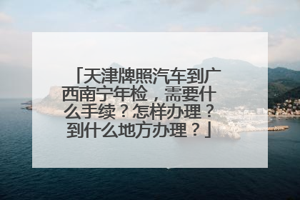 天津牌照汽车到广西南宁年检，需要什么手续？怎样办理？到什么地方办理？