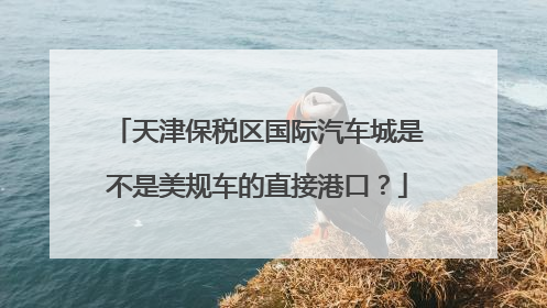 天津保税区国际汽车城是不是美规车的直接港口？
