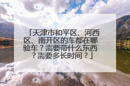 天津市和平区、河西区、南开区的车都在哪验车？需要带什么东西？需要多长时间？