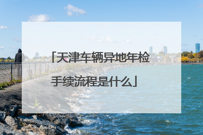 天津车辆异地年检手续流程是什么