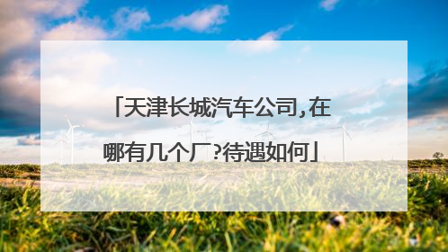 天津长城汽车公司,在哪有几个厂?待遇如何