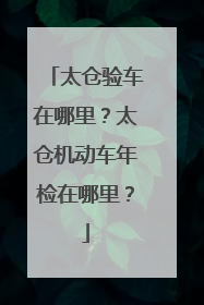 太仓验车在哪里？太仓机动车年检在哪里？