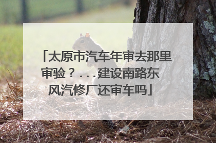 太原市汽车年审去那里审验？...建设南路东风汽修厂还审车吗
