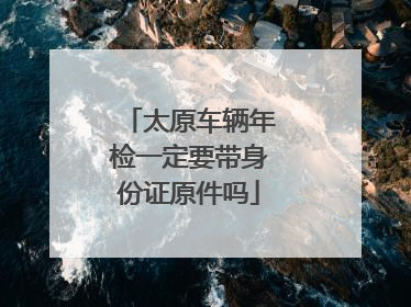 太原车辆年检一定要带身份证原件吗