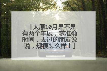 太原10月是不是有两个车展，求准确时间，去过的朋友说说，规模怎么样！