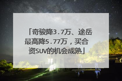 奇骏降3.7万、途岳最高降5.77万，买合资SUV的机会成熟