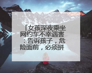 女孩深夜乘坐网约车不幸遇害：告诉孩子，危险面前，必须拼命救自己！