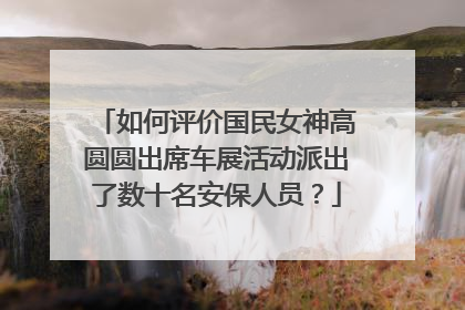 如何评价国民女神高圆圆出席车展活动派出了数十名安保人员？
