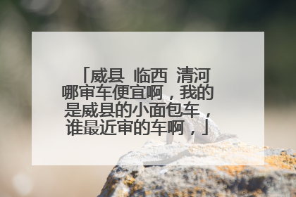 威县 临西 清河哪审车便宜啊，我的是威县的小面包车，谁最近审的车啊，