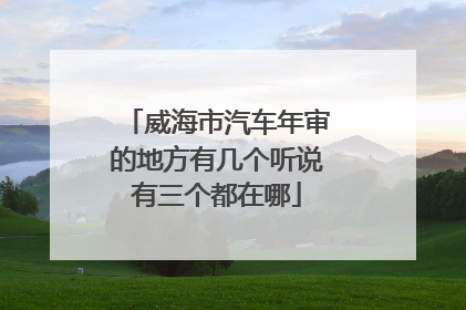 威海市汽车年审的地方有几个听说有三个都在哪