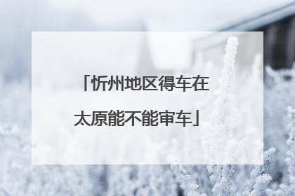 忻州地区得车在太原能不能审车