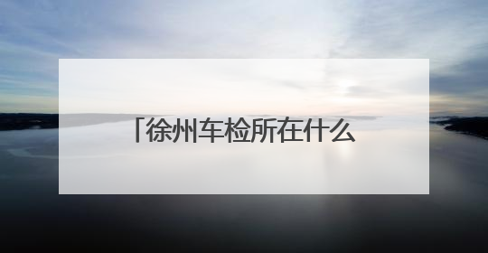 徐州车检所在什么地方，有哪几个，需要什么手续 带什么证件，谢谢