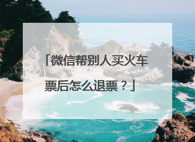 微信帮别人买火车票后怎么退票？