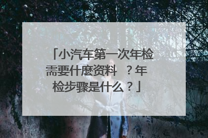 小汽车第一次年检需要什麽资料 ？年检步骤是什么？