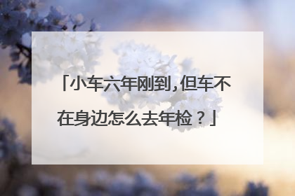 小车六年刚到,但车不在身边怎么去年检？