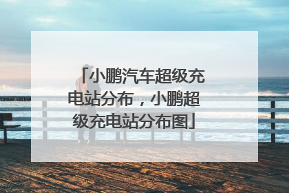 小鹏汽车超级充电站分布，小鹏超级充电站分布图