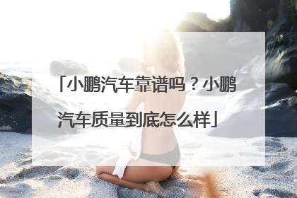 小鹏汽车靠谱吗？小鹏汽车质量到底怎么样