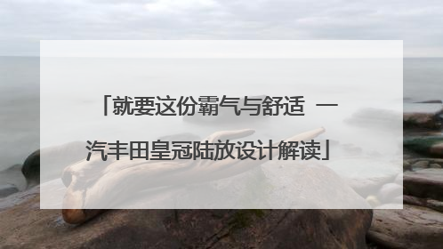 就要这份霸气与舒适 一汽丰田皇冠陆放设计解读