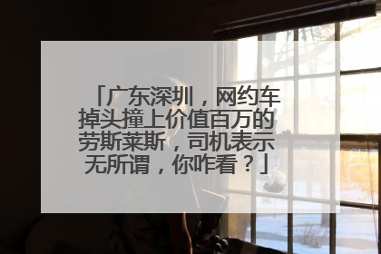 广东深圳，网约车掉头撞上价值百万的劳斯莱斯，司机表示无所谓，你咋看？