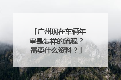 广州现在车辆年审是怎样的流程？需要什么资料？