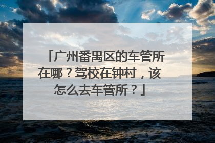广州番禺区的车管所在哪？驾校在钟村，该怎么去车管所？