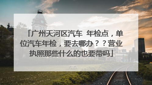 广州天河区汽车 年检点，单位汽车年检，要去哪办？？营业执照那些什么的也要带吗