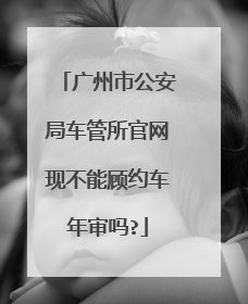 广州市公安局车管所官网现不能顾约车年审吗?