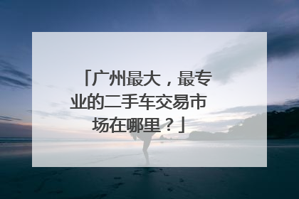 广州最大，最专业的二手车交易市场在哪里？