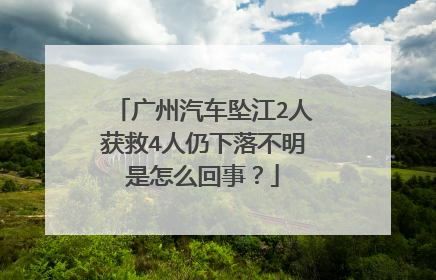 广州汽车坠江2人获救4人仍下落不明是怎么回事？
