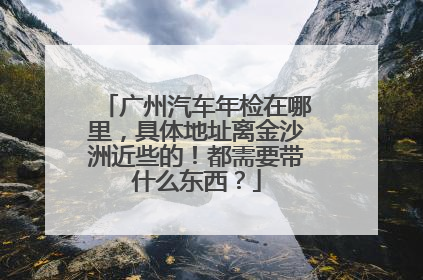 广州汽车年检在哪里，具体地址离金沙洲近些的！都需要带什么东西？